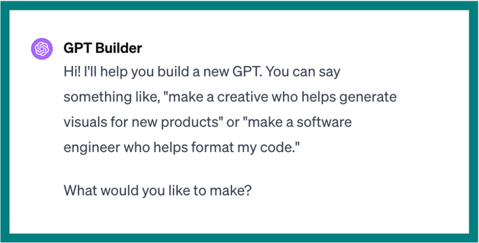 A screenshot of OpenAI's GPT builder dialogue that says, GPT Builder. Hi! I'll help you build a new GPT. You can say something like, Make a creative who helps generate visuals for new products, or, Make a software engineer who helps format my code. What would you like to make?