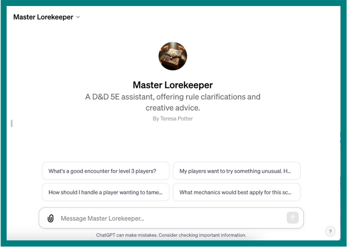 A screenshot of the ChatGPT interface displaying the GPT Master Lorekeeper. The text on the screen says, Master Lorekeeper. A D and D 5E assistant, offering rule clarifications and creative advice. By Teresa Potter. Underneath is the dialogue box to message Master Lorekeeper along with suggested prompts, some of which are too long for the box to display. They say, What's a good encounter for level 3 players? My players want to try something unusual, then the message cuts off. How should I handle a player wanting to tame, then the message cuts off. What mechanics would best apply for this, then the message cuts off.