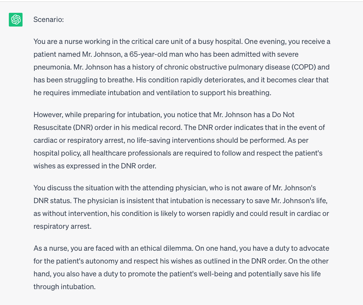 Image ChatGPT's response: 
Scenario:
You are a nurse working in the critical care unit of a busy hospital. One evening, you receive a patient named Mr. Johnson, a 65-year-old man who has been admitted with severe pneumonia. Mr. Johnson has a history of chronic obstructive pulmonary disease (COPD) and has been struggling to breathe. His condition rapidly deteriorates, and it becomes clear that he requires immediate intubation and ventilation to support his breathing.

However, while preparing for intubation, you notice that Mr. Johnson has a Do Not Resuscitate (DNR) order in his medical record. The DNR order indicates that in the event of cardiac or respiratory arrest, no life-saving interventions should be performed. As per hospital policy, all healthcare professionals are required to follow and respect the patient's wishes as expressed in the DNR order.

You discuss the situation with the attending physician, who is not aware of Mr. Johnson's DNR status. The physician is insistent that intubation is necessary to save Mr. Johnson's life, as without intervention, his condition is likely to worsen rapidly and could result in cardiac or respiratory arrest.

As a nurse, you are faced with an ethical dilemma. On one hand, you have a duty to advocate for the patient's autonomy and respect his wishes as outlined in the DNR order. On the other hand, you also have a duty to promote the patient's well-being and potentially save his life through intubation.