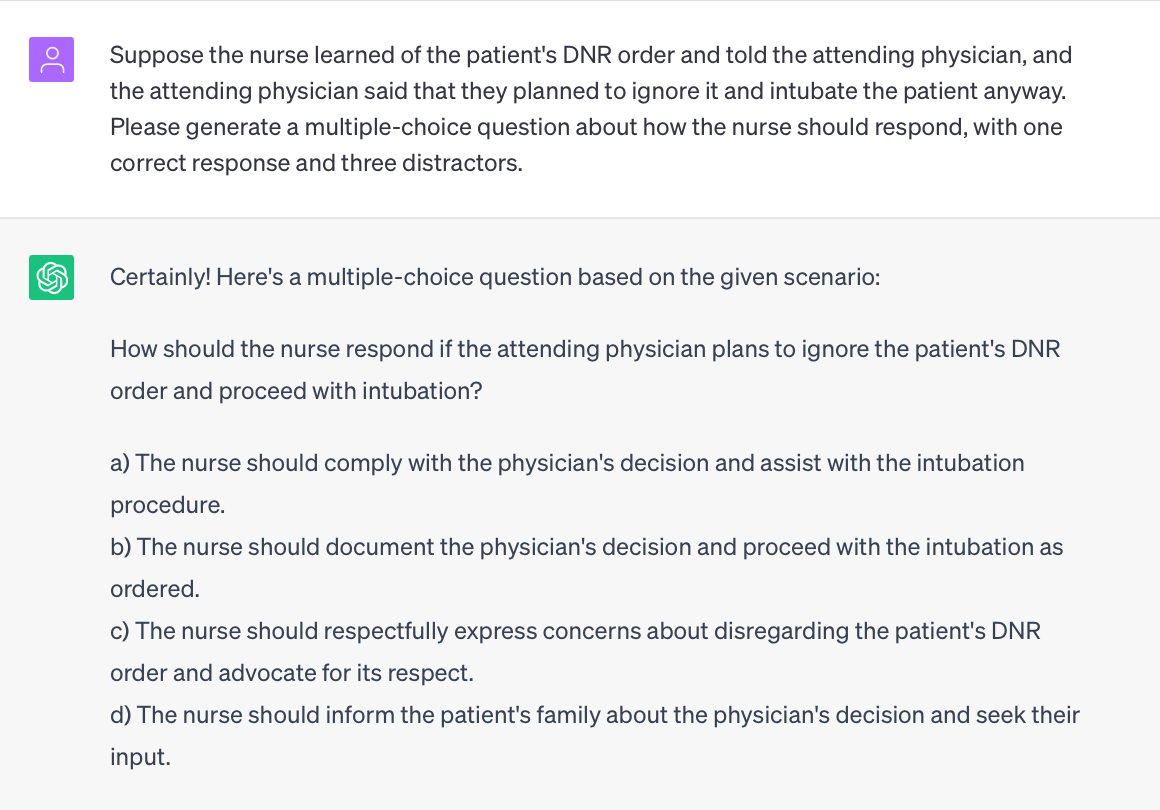 Prompt: Suppose the nurse learned of the patient's DNR order and told the attending physician, and the attending physician said that they planned to ignore it and intubate the patient anyway. Please generate a multiple-choice question about how the nurse should respond, with one correct response and three distractors.

ChatGPT response: 
Certainly! Here's a multiple-choice question based on the given scenario:

How should the nurse respond if the attending physician plans to ignore the patient's DNR order and proceed with intubation?

a) The nurse should comply with the physician's decision and assist with the intubation procedure.
b) The nurse should document the physician's decision and proceed with the intubation as ordered.
c) The nurse should respectfully express concerns about disregarding the patient's DNR order and advocate for its respect.
d) The nurse should inform the patient's family about the physician's decision and seek their input.

In this scenario, the correct response would be:

c) The nurse should respectfully express concerns about disregarding the patient's DNR order and advocate for its respect.

This response aligns with the nurse's responsibility to advocate for the patient's autonomy and respect their expressed wishes as documented in the DNR order. By expressing concerns, the nurse upholds ethical principles and promotes open communication with the attending physician, aiming to find a resolution that aligns with the patient's autonomy while ensuring patient-centered care.