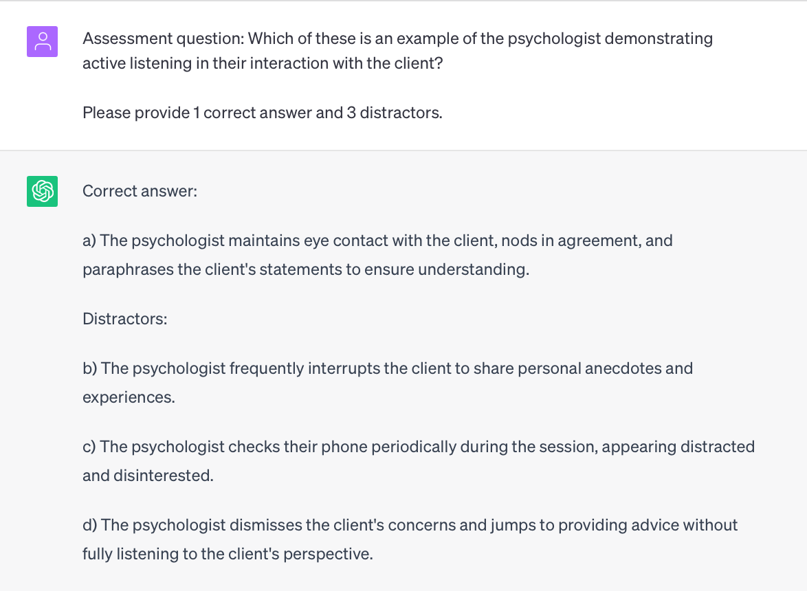 Image of ChatGPT Prompt: Assessment question: Which of these is an example of the psychologist demonstrating active listening in their interaction with the client?

Please provide 1 correct answer and 3 distractors.

ChatGPT response: 
Correct answer:

a) The psychologist maintains eye contact with the client, nods in agreement, and paraphrases the client's statements to ensure understanding.

Distractors:

b) The psychologist frequently interrupts the client to share personal anecdotes and experiences.

c) The psychologist checks their phone periodically during the session, appearing distracted and disinterested.

d) The psychologist dismisses the client's concerns and jumps to providing advice without fully listening to the client's perspective.