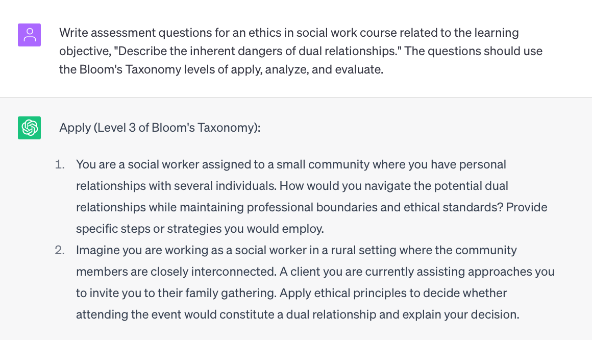 Image of a transcript of an exchange with ChatGPT. 
Prompt: Write assessment questions for an ethics in social work course related to the learning objective, "Describe the inherent dangers of dual relationships." The questions should use the Bloom's Taxonomy levels of apply, analyze, and evaluate.

ChatGPT response: 
Apply (Level 3 of Bloom's Taxonomy):

You are a social worker assigned to a small community where you have personal relationships with several individuals. How would you navigate the potential dual relationships while maintaining professional boundaries and ethical standards? Provide specific steps or strategies you would employ.
Imagine you are working as a social worker in a rural setting where the community members are closely interconnected. A client you are currently assisting approaches you to invite you to their family gathering. Apply ethical principles to decide whether attending the event would constitute a dual relationship and explain your decision.