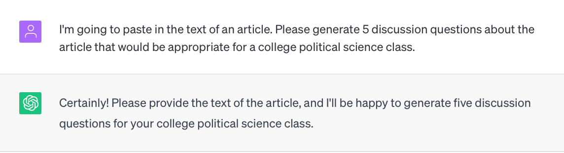 Image of a transcript with ChatGPT about political science prompt.
Prompt: I'm going to paste in the text of an article. Please generate 5 discussion questions about the article that would be appropriate for a college political science class.

ChatGPT response: 
Certainly! Please provide the text of the article, and I'll be happy to generate five discussion questions for your college political science class.