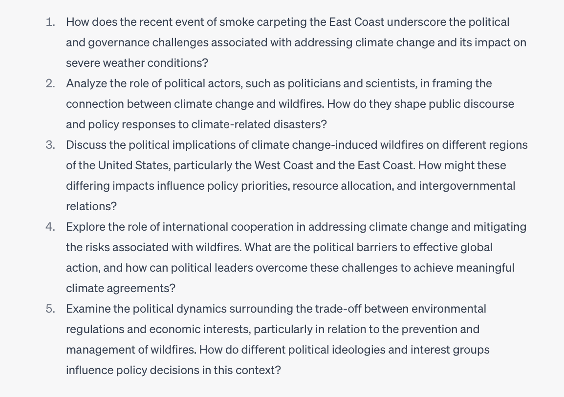 Image of ChatGPT transcript of questions from the previous prompt.
Here are the questions it provided:
1. How does the recent event of smoke carpeting the East Coast underscore the political and governance challenges associated with addressing climate change and its impact on severe weather conditions?
2. Analyze the role of political actors, such as politicians and scientists, in framing the connection between climate change and wildfires. How do they shape public discourse and policy responses to climate-related disasters?
3. Discuss the political implications of climate change-induced wildfires on different regions of the United States, particularly the West Coast and the East Coast. How might these differing impacts influence policy priorities, resource allocation, and intergovernmental relations?
4. Explore the role of international cooperation in addressing climate change and mitigating the risks associated with wildfires. What are the political barriers to effective global action, and how can political leaders overcome these challenges to achieve meaningful climate agreements?
5. Examine the political dynamics surrounding the trade-off between environmental regulations and economic interests, particularly in relation to the prevention and management of wildfires. How do different political ideologies and interest groups influence policy decisions in this context?