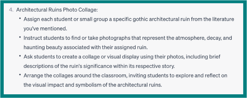 A portion of a ChatGPT response that says: 4 Architectural ruins Photo Collage. Assign each student or small group a specific gothic architectural ruin from the literature you’ve mentioned. Instruct students to find or take photographs that represent the atmosphere, decay, and haunting beauty associated with their assigned ruin. 
Ask students to create a collage or visual display using their photos, including brief descriptions of the ruin’s significante within its respective story.
Arrange the collages around the classroom, inviting students to explore and reflect on the visual impact and symbolism of the architectural ruins.