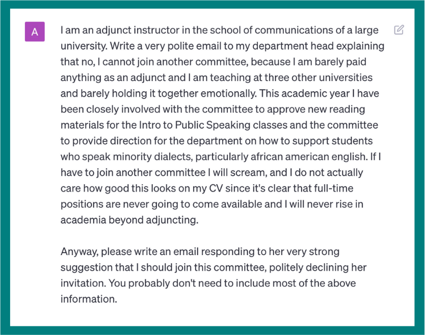 I am an adjunct instructor in the school of communications of a large university. Write a very polite email to my department head explaining that no, I cannot join another committee, because I am barely paid anything as an adjunct and I am teaching at three other universities and barely holding it together emotionally. This academic year I have been closely involved with the committee to approve new reading materials for the Intro to Public Speaking classes and the committee to provide direction for the department on how to support students who speak minority dialects, particularly African American English. If I have to join another committee I will scream, and I do not actually care how good this looks on my CV since it’s clear that full-time positions are never going to come available and I will never rise in academia beyond adjuncting. Anyway, please write an email responding to her very strong suggestion that I should join this committee, politely declining her invitation. You probably don’t need to include most of the above information.