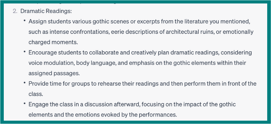 A portion of ChatGPT’s response that reads: 
2. Dramatic Readings:
Assign students various gothic scenes or excerpts from the literature you mentioned, such as intense confrontations, eerie descriptions of architectural ruins, or emotionally charged moments.
Encourage students to collaborate and creatively plan dramatic readings, considering voice modulation, body language, and emphasis on the gothic elements within their assigned passages.
Provide time for groups to rehearse their readings and then perform them in front of the class.
Engage the class in a discussion afterward, focusing on the impact of the gothic elements and the emotions evoked by the performances.