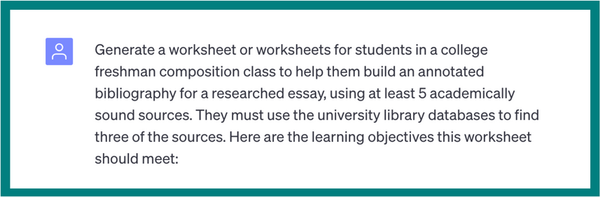 Generate a worksheet or worksheets for students in a college freshman composition class to help them build an annotated bibliography for a researched essay, using at least 5 academically sound sources. They must use the university library databases to find three of the sources. Here are the learning objectives this worksheet should meet. The image is cut off before the rest of the prompt.