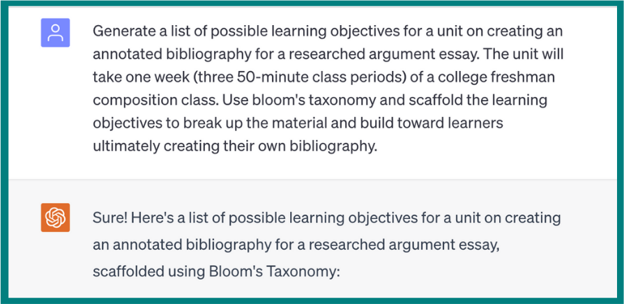 Generate a list of possible learning objectives for a unit on creating an annotated bibliography for a researched argument essay. The unit will take one week (three 50-minute class periods) of a college freshman composition class. Use bloom’s taxonomy and scaffold the learning objectives to break up the material and build toward learners ultimately creating their own bibliography. ChatGPT’s response: Sure! Here’s a list of possible learning objectives for a unit on creating an annotated bibliography for a researched argument essay, scaffolded using Bloom’s taxonomy. The image cuts off before the rest of ChatGPT’s response.