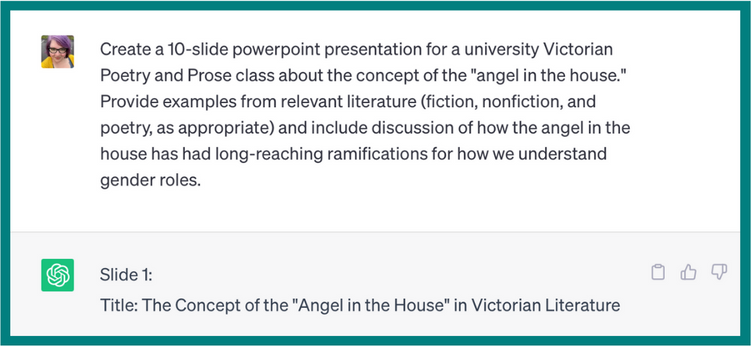 Create a 10-slide PowerPoint presentation for a university Victorian Poetry and prose class about the concept of the “angel in the house.” Provide examples from relevant literature (fiction, nonfiction, and poetry, as appropriate) and include discussion of how the angel in the house has had long-reaching ramifications for how we understand gender roles. 
ChatGPT’s response:
Title: The concept of the “Angel in the house” in Victorian Literature. The image cuts off before the rest of the response.