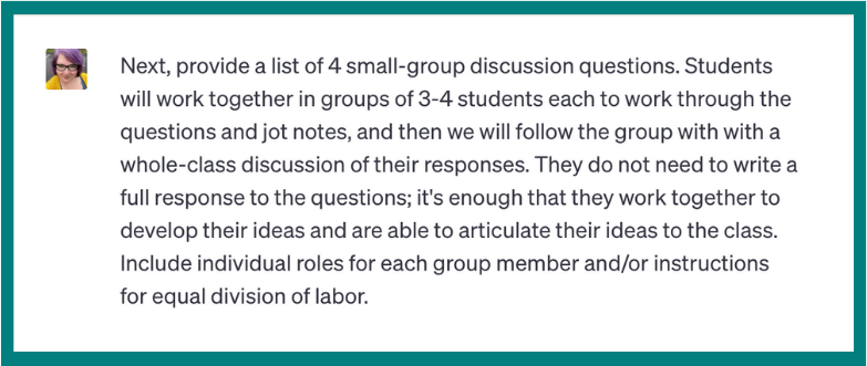 Next, provide a list of 4 small-group discussion questions. Students will work together in groups of 3-4 students each to work through the questions and jot notes, and then we will follow the group with a whole-class discussion of their responses. They do not need to write a full response to the questions; it’s enough that they work together to develop their ideas and are able to articulate their ideas to the class. Include individual roles for each group member and/or instructions for equal division of labor.