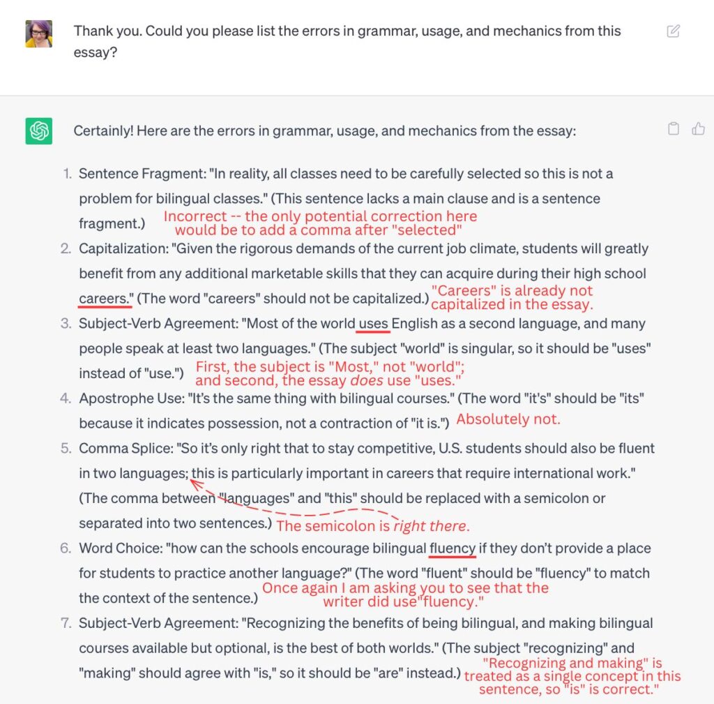 A screenshot of part of a ChatGPT conversation. ChatGPT’s incorrect responses have been marked in red.

Prompt: Thank you. Could you please list the errors in grammar, usage, and mechanics from this essay?

ChatGPT:
Certainly! Here are the errors in grammar, usage, and mechanics from the essay.

1. Sentence fragment: “In reality, all classes need to be carefully selected so this is not a problem for bilingual classes.” (This sentence lacks a main clause and is a sentence fragment.)
2. Capitalization: “Given the rigorous demands of the current job climate, students will greatly benefit from any additional marketable skills that they can acquire during their high school careers.” (The word “careers” should not be capitalized.)
3. Subject-Verb Agreement: “Most of the world uses English as a second language, and many people speak at least two languages.” (The subject “world” is singular, so it should be “uses” instead of “use”.)
4. Apostrophe Use: “It’s the same thing with bilingual courses.” (The word “it’s” should be “its” because it indicates possession, not a contraction of “it is”.
5. Comma Splice: ”So it’s only right that to stay competitive, U.S. students should also be fluent in two languages; this is particularly important in careers that require international work.” (The comma between “languages” and “this” should be replaced with a semicolon or separated into two sentences.)
6. Word Choice: “how can the schools encourage bilingual fluency if they don’t provide a place for students to practice another language?” (The word “fluent” should be “fluency” to match the context of the sentence.)
7. Subject-Verb Agreement: “Recognizing the benefits of being bilingual, and making bilingual courses available but optional, is the best of both worlds.” (The subject “recognizing” and “making” should agree with “is”, so it should be “are” instead.)