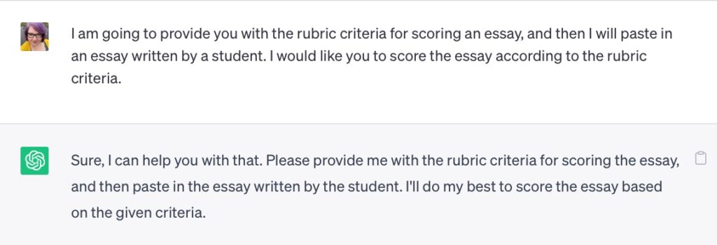 A screenshot of part of a conversation with ChatGPT.

Prompt: I am going to provide you with the rubric criteria for scoring an essay, and then I will paste in an essay written by a student. I would like you to score the essay according to the rubric criteria.

ChatGPT’s response: Sure, I can help you with that. Please provide me with the rubric criteria for scoring the essay, and then paste in the essay written by the student. I’ll do my best to score the essay based on the given criteria.