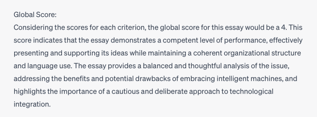 A screenshot of part of a ChatGPT response that says, Global score: Considering the scores for each criterion, the global score for this essay would be a 4. This score indicates that the essay demonstrates a competent level of performance, effectively presenting and supporting its ideas while maintaining a coherent organizational structure and language use. The essay provides a balanced and thoughtful analysis of the issue, addressing the benefits and potential drawbacks of embracing intelligent machines, and highlights the importance of a cautious and deliberate approach to technological integration.