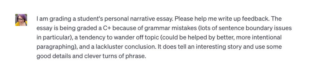 A prompt entered into ChatGPT that says, I am grading a student’s personal narrative essay. Please help me write up feedback. The essay is being graded a C+ because of grammar mistakes (lots of sentence boundary issues in particular), a tendency to wander of topic (could be helped by a better, more intentional paragraphing), and a lackluster conclusion. It does tell an interesting story and use some good details and clever turns of phrase.