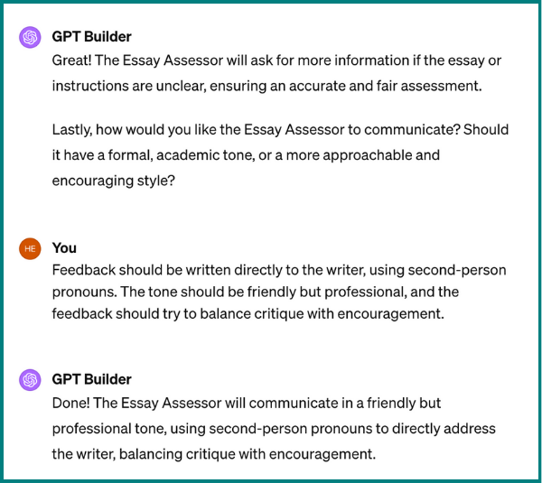 A screenshot a conversation between GPT Builder and the user. GPT Builder says, "Great! The Essay Assessor will ask for more information if the easy or instructions are unclear, ensuring an accurate and fair assessment. Lastly, how would you like the Essay Assessor to communicate? Should it have a formal, academic tone, or a more approachable and encouraging style?"<br>The user responds, "Feedback should be written directly to the writer, using second-person pronouns. The tone should be friendly but professional, and the feedback should try to balance critique with encouragement."<br>GPT Builder replies, "Done! The Essay Assessor will communicate in a friendly but professional tone, using second-person pronouns to directly address the writer, balancing critique with encouragement."