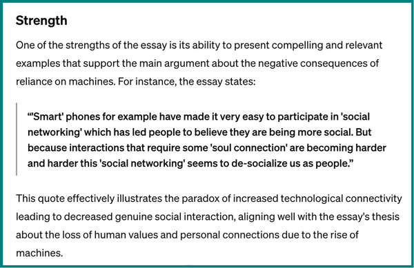 A screenshot of ChatGPT text. It says, Strength. One of the strengths of the essay is its ability to present compelling and relevant examples that support the main argument about the negative consequences of reliance on machines. For instance, the essay states, “'Smart' phones for example have made it very easy to participate in 'social networking' which has led people to believe they are being more social. But because interactions that require some 'soul connection' are becoming harder and harder this 'social networking' seems to de-socialize us as people.” This quote effectively illustrates the paradox of increased technological connectivity leading to decreased genuine social interaction, aligning well with the essay's thesis about the loss of human values and personal connections due to the rise of machines.