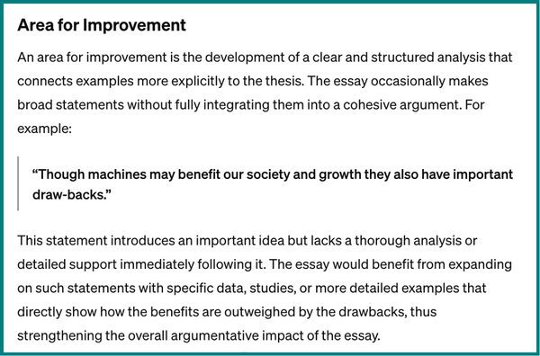 A screenshot of ChatGPT text. It says, Area for improvement. An area for improvement is the development of a clear and structured analysis that connects examples more explicitly to the thesis. The essay occasionally makes broad statements without fully integrating them into a cohesive argument. For example, “Though machines may benefit our society and growth they also have important draw-backs.” This statement introduces an important idea but lacks a thorough analysis or detailed support immediately following it. The essay would benefit from expanding on such statements with specific data, studies, or more detailed examples that directly show how the benefits are outweighed by the drawbacks, thus strengthening the overall argumentative impact of the essay.